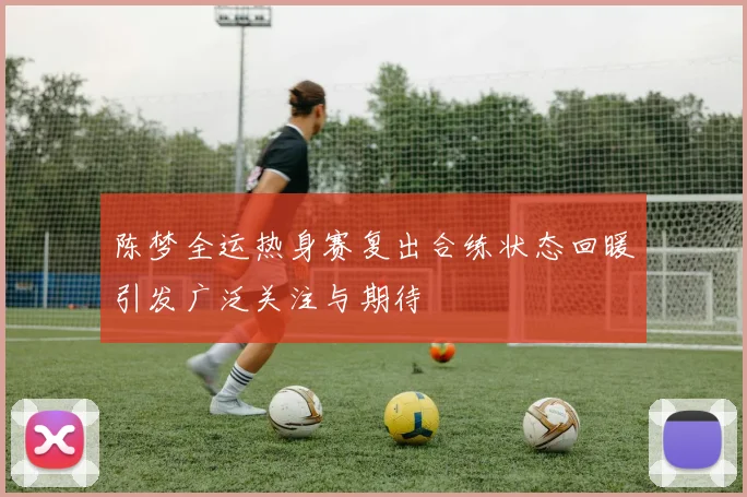陈梦全运热身赛复出合练状态回暖引发广泛关注与期待
