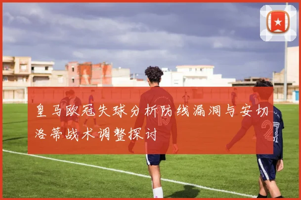 皇马欧冠失球分析防线漏洞与安切洛蒂战术调整探讨