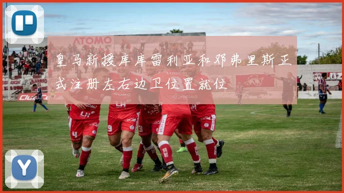 皇马新援库库雷利亚和邓弗里斯正式注册左右边卫位置就位