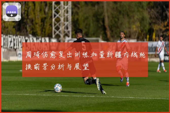 周琦伤愈复出训练加量新疆内线轮换前景分析与展望