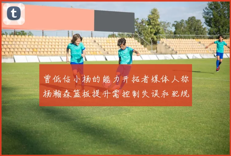 曾低估小杨的能力开拓者媒体人称杨瀚森篮板提升需控制失误和犯规