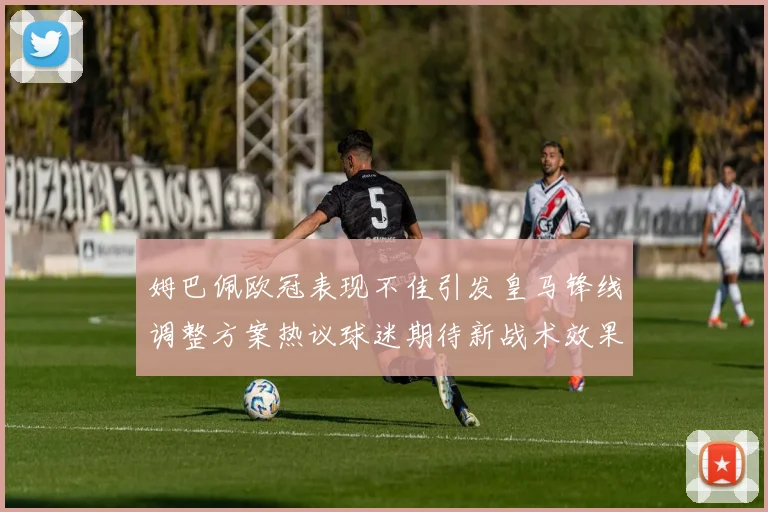 姆巴佩欧冠表现不佳引发皇马锋线调整方案热议球迷期待新战术效果