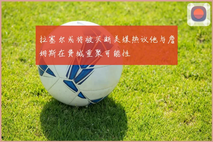拉塞尔或将被买断美媒热议他与詹姆斯在费城重聚可能性
