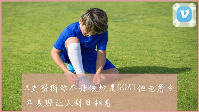 A史密斯称乔丹依然是GOAT但老詹今年表现让人刮目相看