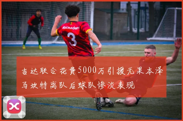吉达联合花费5000万引援无果本泽马坎特离队后球队惨淡表现