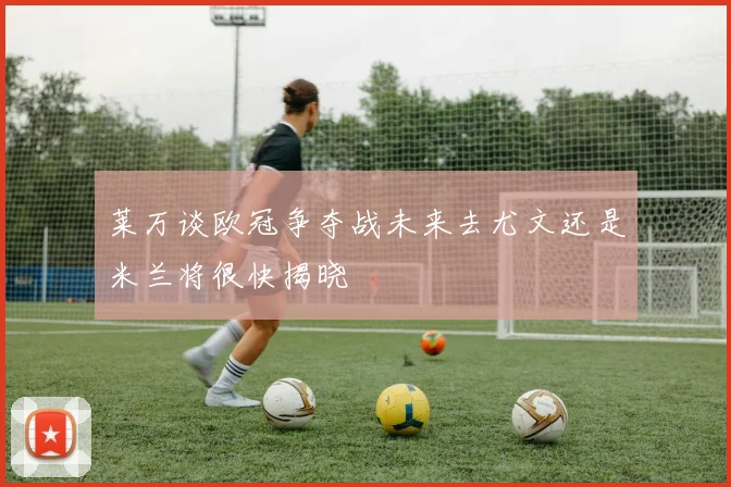 莱万谈欧冠争夺战未来去尤文还是米兰将很快揭晓