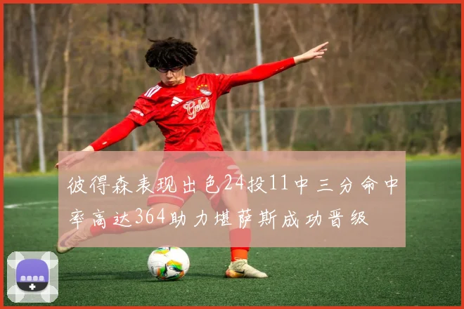 彼得森表现出色24投11中三分命中率高达364助力堪萨斯成功晋级