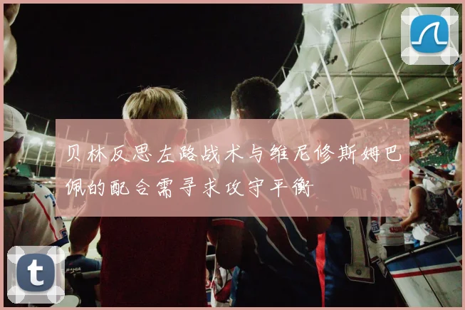贝林反思左路战术与维尼修斯姆巴佩的配合需寻求攻守平衡