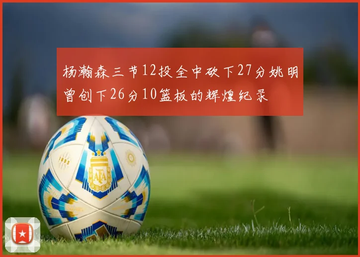 杨瀚森三节12投全中砍下27分姚明曾创下26分10篮板的辉煌纪录