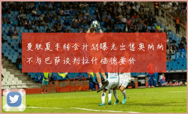 曼联夏季转会计划曝光出售奥纳纳不与巴萨谈判拉什福德要价