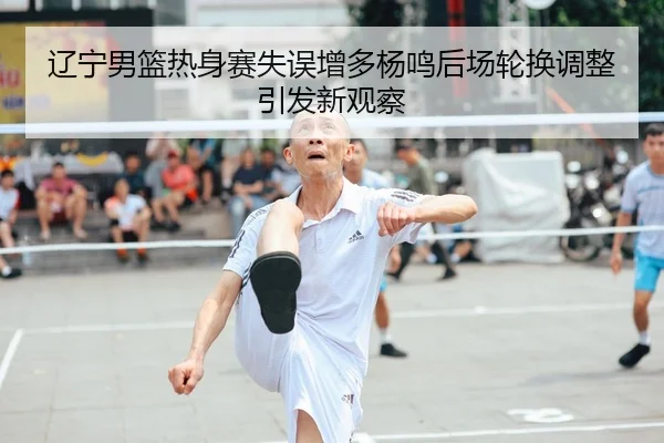 辽宁男篮热身赛失误增多杨鸣后场轮换调整引发新观察