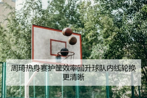 周琦热身赛护筐效率回升球队内线轮换更清晰